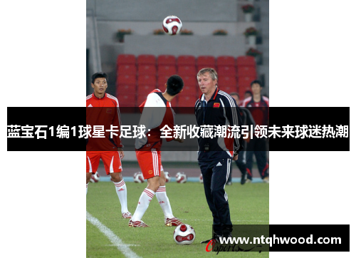 蓝宝石1编1球星卡足球：全新收藏潮流引领未来球迷热潮